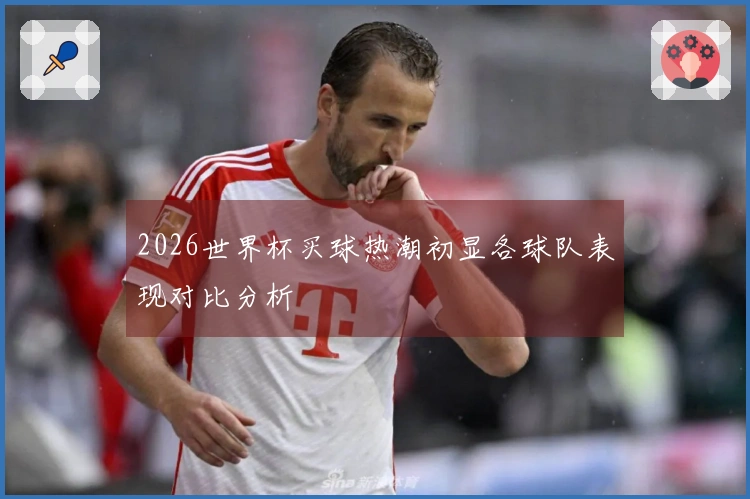 2026世界杯买球热潮初显各球队表现对比分析